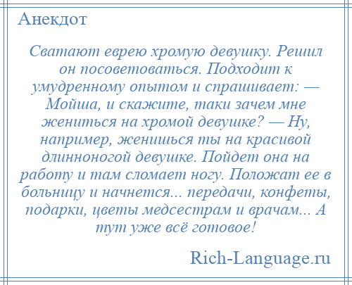 
    Сватают еврею хромую девушку. Решил он посоветоваться. Подходит к умудренному опытом и спрашивает: — Мойша, и скажите, таки зачем мне жениться на хромой девушке? — Ну, например, женишься ты на красивой длинноногой девушке. Пойдет она на работу и там сломает ногу. Положат ее в больницу и начнется... передачи, конфеты, подарки, цветы медсестрам и врачам... А тут уже всё готовое!