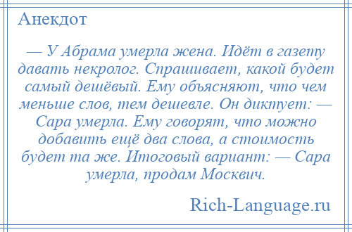 
    — У Абрама умерла жена. Идёт в газету давать некролог. Спрашивает, какой будет самый дешёвый. Ему объясняют, что чем меньше слов, тем дешевле. Он диктует: — Сара умерла. Ему говорят, что можно добавить ещё два слова, а стоимость будет та же. Итоговый вариант: — Сара умерла, продам Москвич.