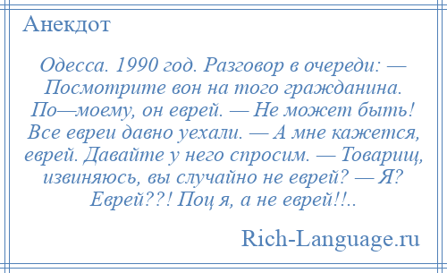 
    Одесса. 1990 год. Разговор в очереди: — Посмотрите вон на того гражданина. По—моему, он еврей. — Не может быть! Все евреи давно уехали. — А мне кажется, еврей. Давайте у него спросим. — Товарищ, извиняюсь, вы случайно не еврей? — Я? Еврей??! Поц я, а не еврей!!..