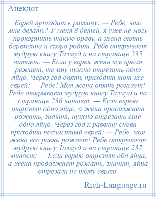 
    Еврей приходит к раввину: — Ребе, что мне делать? У меня 8 детей, я уже не могу прокормить такую ораву, а жена опять беременна и скоро родит. Ребе открывает мудрую книгу Талмуд и на странице 235 читает: — Если у еврея жена все время рожает, то ему нужно отрезать одно яйцо. Через год опять приходит тот же еврей: — Ребе! Моя жена опять рожает! Ребе открывает мудрую книгу Талмуд и на странице 236 читает: — Если еврею отрезали одно яйцо, а жена продолжает рожать, значит, нужно отрезать еще одно яйцо. Через год к раввину снова приходит несчастный еврей: — Ребе, моя жена все равно рожает! Ребе открывает мудрую книгу Талмуд и на странице 237 читает: — Если еврею отрезали оба яйца, а жена продолжает рожать, значит, яйца отрезали не тому еврею.