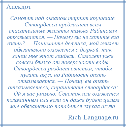 
    Самолет над океаном терпит крушение. Стюардесса предлагает всем спасательные жилеты только Рабинович отказывается. — Почему вы не хотите его взять? — Понимаете девушка, мой жилет обязательно окажется с дыркой, так зачем мне этот гембель. Самолет уже совсем близко от поверхности воды. Стюардесса раздает свистки, чтобы пугать акул, но Рабинович опять отказывается. — Почему вы опять отказываетесь, спрашивает стюардесса: — Ой я вас умоляю. Свисток или окажется поломанным или если он даже будет целым мне обязательно попадется глухая акула.