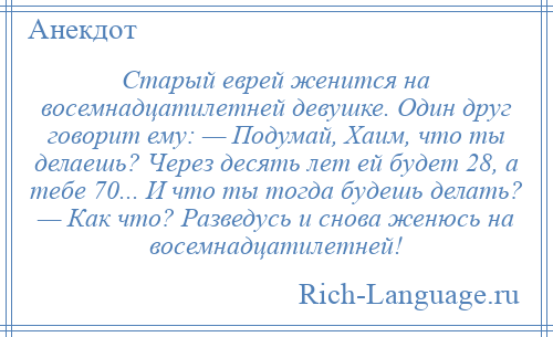 
    Старый еврей женится на восемнадцатилетней девушке. Один друг говорит ему: — Подумай, Хаим, что ты делаешь? Через десять лет ей будет 28, а тебе 70... И что ты тогда будешь делать? — Как что? Разведусь и снова женюсь на восемнадцатилетней!