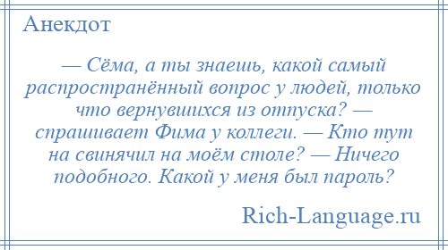 
    — Сёма, а ты знаешь, какой самый распространённый вопрос у людей, только что вернувшихся из отпуска? — спрашивает Фима у коллеги. — Кто тут на свинячил на моём столе? — Ничего подобного. Какой у меня был пароль?