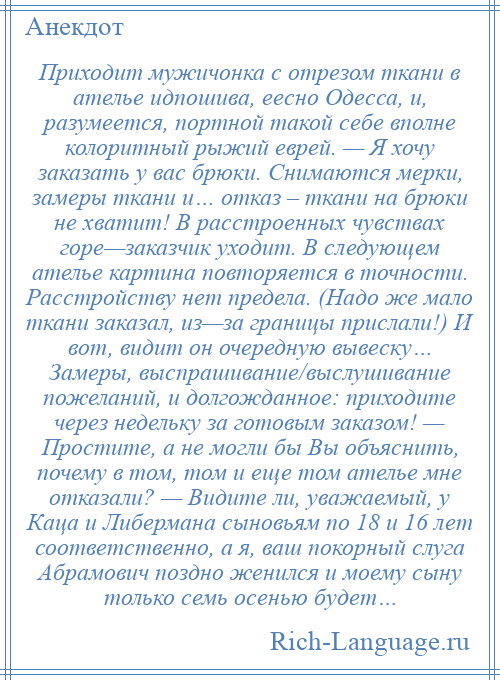 
    Приходит мужичонка с отрезом ткани в ателье идпошива, еесно Одесса, и, разумеется, портной такой себе вполне колоритный рыжий еврей. — Я хочу заказать у вас брюки. Снимаются мерки, замеры ткани и… отказ – ткани на брюки не хватит! В расстроенных чувствах горе—заказчик уходит. В следующем ателье картина повторяется в точности. Расстройству нет предела. (Надо же мало ткани заказал, из—за границы прислали!) И вот, видит он очередную вывеску… Замеры, выспрашивание/выслушивание пожеланий, и долгожданное: приходите через недельку за готовым заказом! — Простите, а не могли бы Вы объяснить, почему в том, том и еще том ателье мне отказали? — Видите ли, уважаемый, у Каца и Либермана сыновьям по 18 и 16 лет соответственно, а я, ваш покорный слуга Абрамович поздно женился и моему сыну только семь осенью будет…