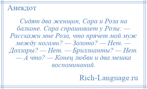 
    Cидят два женщин, Сара и Роза на балконе. Сара спрашивает у Розы: — Расскажи мне Роза, что прячет мой муж между ногами? — Золото? — Нет. — Доллары? — Hет. — Бриллианты? — Нет. — А что? — Конец любви и два мешка воспоминаний.