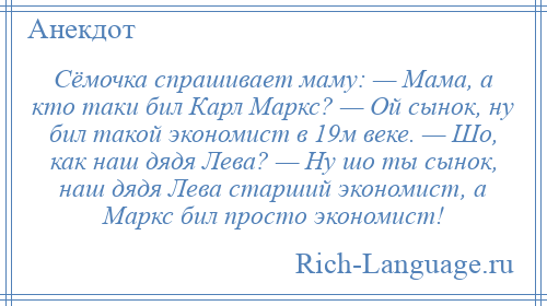 
    Сёмочка спрашивает маму: — Мама, а кто таки бил Карл Маркс? — Ой сынок, ну бил такой экономист в 19м веке. — Шо, как наш дядя Лева? — Ну шо ты сынок, наш дядя Лева старший экономист, а Маркс бил просто экономист!