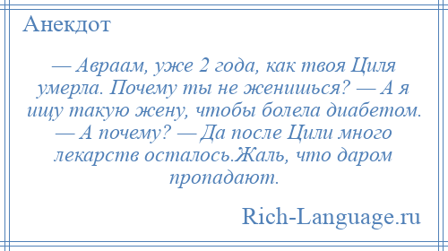 
    — Авраам, уже 2 года, как твоя Циля умерла. Почему ты не женишься? — А я ищу такую жену, чтобы болела диабетом. — А почему? — Да после Цили много лекарств осталось.Жаль, что даром пропадают.