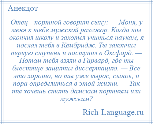 
    Отец—портной говорит сыну: — Моня, у меня к тебе мужской разговор. Когда ты окончил школу и захотел учиться наукам, я послал тебя в Кембридж. Ты закончил первую ступень и поступил в Оксфорд. — Потом тебя взяли в Гарвард, где ты блестяще защитил диссертацию. — Все это хорошо, но ты уже вырос, сынок, и пора определиться в этой жизни. — Так ты хочешь стать дамским портным или мужским?