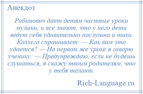 
    Рабинович дает детям частные уроки музыки, и все знают, что у него дети ведут себя удивительно послушно и тихо. Коллега спрашивает: — Как вам это удается? — На первом же уроке я говорю ученику: — Предупреждаю, если не будешь слушаться, я скажу твоим родителям, что у тебя талант.