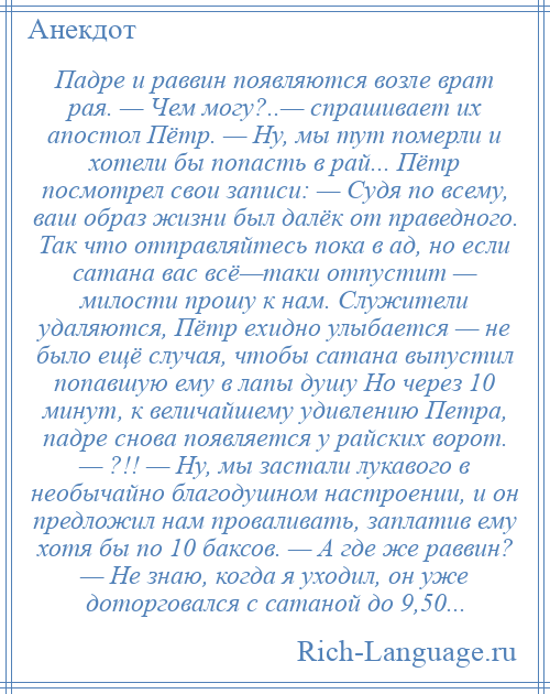 
    Падре и раввин появляются возле врат рая. — Чем могу?..— спрашивает их апостол Пётр. — Ну, мы тут померли и хотели бы попасть в рай... Пётр посмотрел свои записи: — Судя по всему, ваш образ жизни был далёк от праведного. Так что отправляйтесь пока в ад, но если сатана вас всё—таки отпустит — милости прошу к нам. Служители удаляются, Пётр ехидно улыбается — не было ещё случая, чтобы сатана выпустил попавшую ему в лапы душу Но через 10 минут, к величайшему удивлению Петра, падре снова появляется у райских ворот. — ?!! — Ну, мы застали лукавого в необычайно благодушном настроении, и он предложил нам проваливать, заплатив ему хотя бы по 10 баксов. — А где же раввин? — Не знаю, когда я уходил, он уже доторговался с сатаной до 9,50...