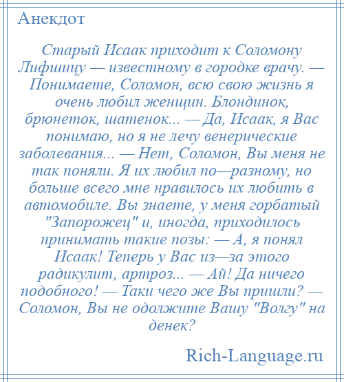 
    Старый Исаак приходит к Соломону Лифшицу — известному в городке врачу. — Понимаете, Соломон, всю свою жизнь я очень любил женщин. Блондинок, брюнеток, шатенок... — Да, Исаак, я Вас понимаю, но я не лечу венерические заболевания... — Нет, Соломон, Вы меня не так поняли. Я их любил по—разному, но больше всего мне нравилось их любить в автомобиле. Вы знаете, у меня горбатый Запорожец и, иногда, приходилось принимать такие позы: — А, я понял Исаак! Теперь у Вас из—за этого радикулит, артроз... — Ай! Да ничего подобного! — Таки чего же Вы пришли? — Соломон, Вы не одолжите Вашу Волгу на денек?