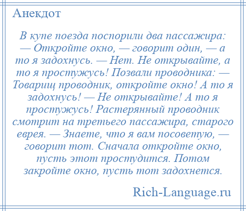 
    В купе поезда поспорили два пассажира: — Откройте окно, — говорит один, — а то я задохнусь. — Нет. Не открывайте, а то я простужусь! Позвали проводника: — Товарищ проводник, откройте окно! А то я задохнусь! — Не открывайте! А то я простужусь! Растерянный проводник смотрит на третьего пассажира, старого еврея. — Знаете, что я вам посоветую, — говорит тот. Сначала откройте окно, пусть этот простудится. Потом закройте окно, пусть тот задохнется.