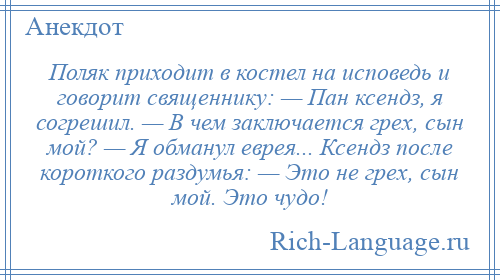 
    Поляк приходит в костел на исповедь и говорит священнику: — Пан ксендз, я согрешил. — В чем заключается грех, сын мой? — Я обманул еврея... Ксендз после короткого раздумья: — Это не грех, сын мой. Это чудо!