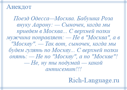 
    Поезд Одесса—Москва. Бабушка Роза внуку Аарону: — Сыночек, когда мы приедем в Москва... С верхней полки мужчина поправляет: — Не в Москва , а в Москву . — Так вот, сыночек, когда мы будем гулять по Москву... С верхней полки опять: — Не по Москву , а по Москве ! — Не, ну ты подумай — какой антисемит!!!