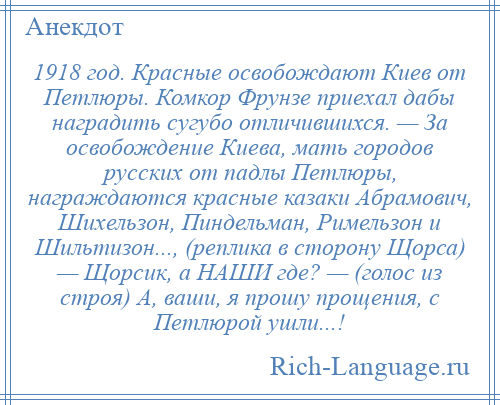 
    1918 год. Красные освобождают Киев от Петлюры. Комкор Фрунзе приехал дабы наградить сугубо отличившихся. — За освобождение Киева, мать городов русских от падлы Петлюры, награждаются красные казаки Абрамович, Шихельзон, Пиндельман, Римельзон и Шильтизон..., (реплика в сторону Щорса) — Щорсик, а НАШИ где? — (голос из строя) А, ваши, я прошу прощения, с Петлюрой ушли...!