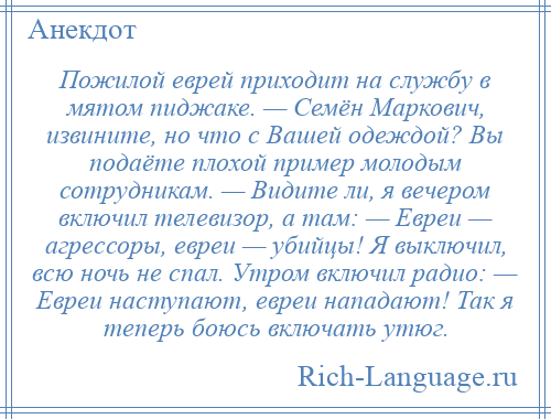 
    Пожилой еврей приходит на службу в мятом пиджаке. — Семён Маркович, извините, но что с Вашей одеждой? Вы подаёте плохой пример молодым сотрудникам. — Видите ли, я вечером включил телевизор, а там: — Евреи — агрессоры, евреи — убийцы! Я выключил, всю ночь не спал. Утром включил радио: — Евреи наступают, евреи нападают! Так я теперь боюсь включать утюг.