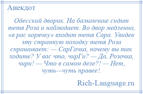 
    Одесский дворик. На балкончике сидит тетя Роза и наблюдает. Во двор медленно, «в рас корячку» входит тетя Сара. Увидев эту странную походку тетя Роза спрашивает: — СарГачка, почему вы так ходите? У вас что, чирГи? — Да, Розочка, чири! — Что в самом деле?! — Нет, чуть—чуть правее!.