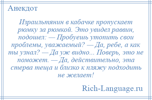 
    Израильтянин в кабачке пропускает рюмку за рюмкой. Это увидел раввин, подошел: — Пробуешь утопить свои проблемы, уважаемый? — Да, ребе, а как ты узнал? — Да уж видно... Поверь, это не поможет. — Да, действительно, эта стерва теща и близко к пляжу подходить не желает!