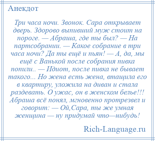 
    Три часа ночи. Звонок. Сара открывает дверь. Здорово выпивший муж стоит на пороге. — Абраша, где ты был? — На партсобрании. — Какое собрание в три часа ночи? Да ты ещё и пьян! — А, да, мы ещё с Ванькой после собрания пивка попили.. — Идиот, после пивка не бывает такого... Но жена есть жена, втащила его в квартиру, уложила на диван и стала раздевать. О ужас, он в женском белье!!! Абраша всё понял, мгновенно протрезвел и говорит: — Ой,Сара, ты же умная женщина — ну придумай что—нибудь!