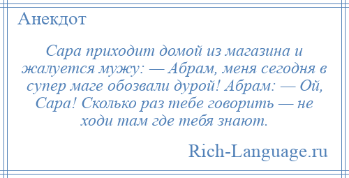 
    Сара приходит домой из магазина и жалуется мужу: — Абрам, меня сегодня в супер маге обозвали дурой! Абрам: — Ой, Сара! Сколько раз тебе говорить — не ходи там где тебя знают.