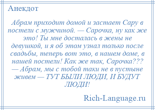 
    Абрам приходит домой и застает Сару в постели с мужчиной. — Сарочка, ну как же это! Ты мне досталась в жены не девушкой, и я об этом узнал только после свадьбы, теперь вот это, в нашем доме, в нашей постели! Как же так, Сарочка??? — Абрам, мы с тобой таки не в пустыне живем — ТУТ БЫЛИ ЛЮДИ, И БУДУТ ЛЮДИ!