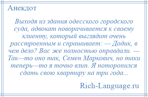 
    Выходя из здания одесского городского суда, адвокат поворачивается к своему клиенту, который выглядит очень расстроенным и спрашивает: — Додик, в чем дело? Вас же полностью оправдали. — Так—то оно так, Семен Маркович, но таки теперь—то я точно влип. Я поторопился сдать свою квартиру на три года...