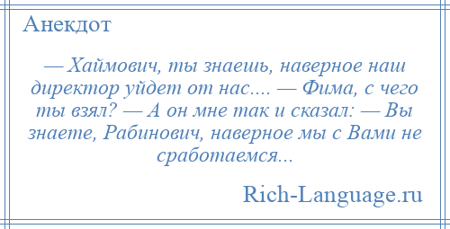 
    — Хаймович, ты знаешь, наверное наш директор уйдет от нас.... — Фима, с чего ты взял? — А он мне так и сказал: — Вы знаете, Рабинович, наверное мы с Вами не сработаемся...