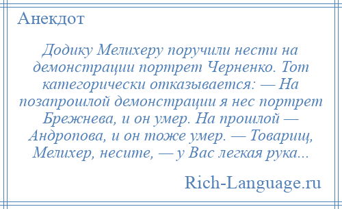 
    Додику Мелихеру поручили нести на демонстрации портрет Черненко. Тот категорически отказывается: — На позапрошлой демонстрации я нес портрет Брежнева, и он умер. На прошлой — Андропова, и он тоже умер. — Товарищ, Мелихер, несите, — у Вас легкая рука...