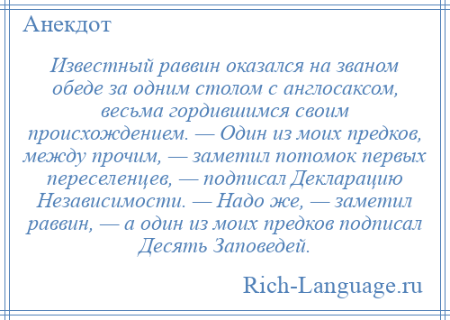 
    Известный раввин оказался на званом обеде за одним столом с англосаксом, весьма гордившимся своим происхождением. — Один из моих предков, между прочим, — заметил потомок первых переселенцев, — подписал Декларацию Независимости. — Надо же, — заметил раввин, — а один из моих предков подписал Десять Заповедей.