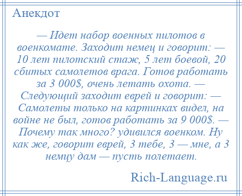 
    — Идет набор военных пилотов в военкомате. Заходит немец и говорит: — 10 лет пилотский стаж, 5 лет боевой, 20 сбитых самолетов врага. Готов работать за 3 000$, очень летать охота. — Следующий заходит еврей и говорит: — Самолеты только на картинках видел, на войне не был, готов работать за 9 000$. — Почему так много? удивился военком. Ну как же, говорит еврей, 3 тебе, 3 — мне, а 3 немцу дам — пусть полетает.