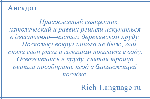 
    — Православный священник, католический и раввин решили искупаться в девственно—чистом деревенском пруду. — Поскольку вокруг никого не было, они сняли свои рясы и голышом прыгнули в воду. Освежившись в пруду, святая троица решила пособирать ягод в близлежащей посадке.