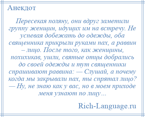 
    Пересекая поляну, они вдруг заметили группу женщин, идущих им на встречу. Не успевая добежать до одежды, оба священника прикрыли руками пах, а раввин – лицо. После того, как женщины, похихикав, ушли, святые отцы добрались до своей одежды и тут священники спрашивают раввина: — Слушай, а почему когда мы закрывали пах, ты спрятал лицо? — Ну, не знаю как у вас, но в моем приходе меня узнают по лицу…