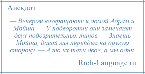 
    — Вечером возвращаются домой Абрам и Мойша. — У подворотни они замечают двух подозрительных типов. — Знаешь Мойша, давай мы перейдем на другую сторону. — А то их таки двое, а мы одни.