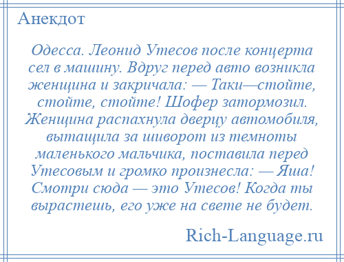 
    Одесса. Леонид Утесов после концерта сел в машину. Вдруг перед авто возникла женщина и закричала: — Таки—стойте, стойте, стойте! Шофер затормозил. Женщина распахнула дверцу автомобиля, вытащила за шиворот из темноты маленького мальчика, поставила перед Утесовым и громко произнесла: — Яша! Смотри сюда — это Утесов! Когда ты вырастешь, его уже на свете не будет.