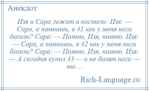 
    Изя и Сара лежат в постели: Изя: — Сара, а помнишь, в 41 как у меня ноги болели? Сара: — Помню, Изя, помню. Изя: — Сара, а помнишь, в 42 как у меня ноги болели? Сара: — Помню, Изя, помню. Изя: — А сегодня купил 43 — и не болят ноги — то ...