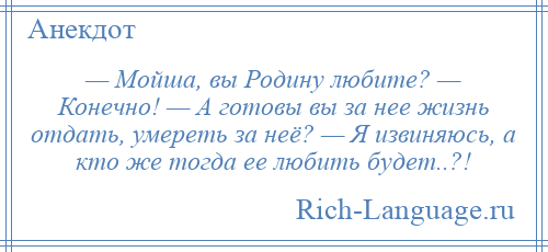
    — Мойша, вы Родину любите? — Конечно! — А готовы вы за нее жизнь отдать, умереть за неё? — Я извиняюсь, а кто же тогда ее любить будет..?!