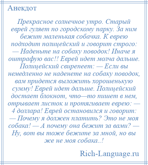 
    Прекрасное солнечное утро. Старый еврей гуляет по городскому парку. За ним бежит маленькая собачка. К еврею подходит полицейский и говорит строго: — Наденьте на собаку поводок! Иначе я оштрафую вас!! Еврей идет молча дальше. Полицейский свирепеет: — Если вы немедленно не наденете на собаку поводок, вам придется выложить хорошенькую сумму! Еврей идет дальше. Полицейский достает блокнот, что—то пишет в нем, отрывает листок и протягивает еврею: — 4 доллара! Еврей остановился и говорит: — Почему я должен платить? Это не моя собака! — А почему она бежит за вами? — Ну, вот вы тоже бежите за мной, но вы же не моя собака..!