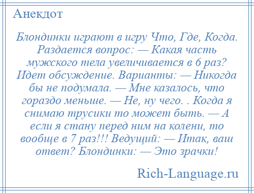 
    Блондинки играют в игру Что, Где, Когда. Раздается вопрос: — Какая часть мужского тела увеличивается в 6 раз? Идет обсуждение. Варианты: — Никогда бы не подумала. — Мне казалось, что гораздо меньше. — Не, ну чего. . Когда я снимаю трусики то может быть. — А если я стану перед ним на колени, то вообще в 7 раз!!! Ведущий: — Итак, ваш ответ? Блондинки: — Это зрачки!