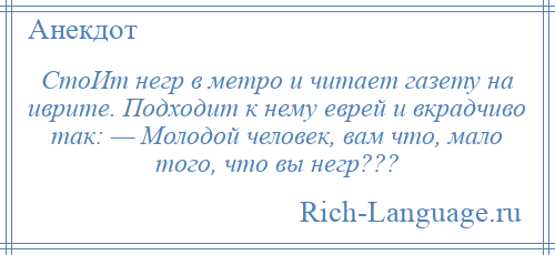 
    СтоИт негр в метро и читает газету на иврите. Подходит к нему еврей и вкрадчиво так: — Молодой человек, вам что, мало того, что вы негр???