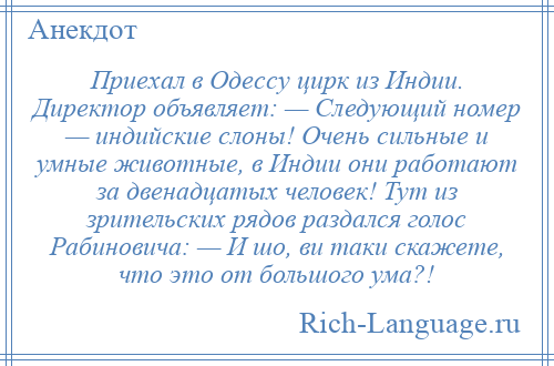 
    Приехал в Одессу цирк из Индии. Директор объявляет: — Следующий номер — индийские слоны! Очень сильные и умные животные, в Индии они работают за двенадцатых человек! Тут из зрительских рядов раздался голос Рабиновича: — И шо, ви таки скажете, что это от большого ума?!