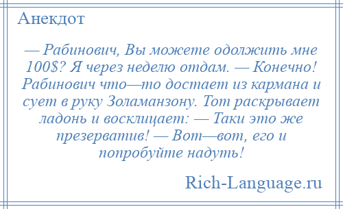 
    — Рабинович, Вы можете одолжить мне 100$? Я через неделю отдам. — Конечно! Рабинович что—то достает из кармана и сует в руку Золаманзону. Тот раскрывает ладонь и восклицает: — Таки это же презерватив! — Вот—вот, его и попробуйте надуть!