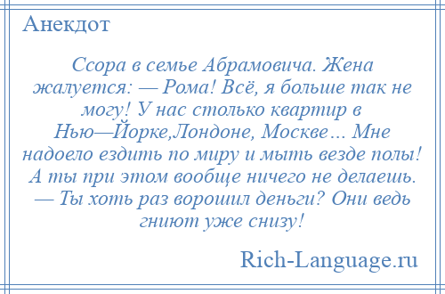 
    Ссора в семье Абрамовича. Жена жалуется: — Рома! Всё, я больше так не могу! У нас столько квартир в Нью—Йорке,Лондоне, Москве… Мне надоело ездить по миру и мыть везде полы! А ты при этом вообще ничего не делаешь. — Ты хоть раз ворошил деньги? Они ведь гниют уже снизу!