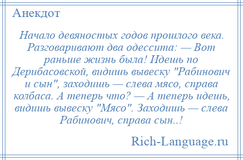 
    Начало девяностых годов прошлого века. Разговаривают два одессита: — Вот раньше жизнь была! Идешь по Дерибасовской, видишь вывеску Рабинович и сын , заходишь — слева мясо, справа колбаса. А теперь что? — А теперь идешь, видишь вывеску Мясо . Заходишь — слева Рабинович, справа сын..!