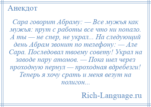 
    Сара говорит Абраму: — Все мужья как мужья: прут с работы все что ни попало. А ты — не спер, не украл... На следующий день Абрам звонит по телефону: — Але Сара. Последовал твоему совету! Украл на заводе пару атомов. — Пока шел через проходную пернул — проходная вдребезги! Теперь я хочу срать и меня везут на полигон...