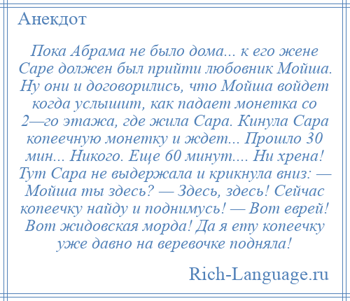 
    Пока Абрама не было дома... к его жене Саре должен был прийти любовник Мойша. Ну они и договорились, что Мойша войдет когда услышит, как падает монетка со 2—го этажа, где жила Сара. Кинула Сара копеечную монетку и ждет... Прошло 30 мин... Никого. Еще 60 минут.... Ни хрена! Тут Сара не выдержала и крикнула вниз: — Мойша ты здесь? — Здесь, здесь! Сейчас копеечку найду и поднимусь! — Вот еврей! Вот жидовская морда! Да я ету копеечку уже давно на веревочке подняла!