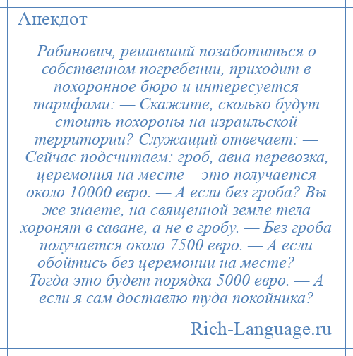 
    Рабинович, решивший позаботиться о собственном погребении, приходит в похоронное бюро и интересуется тарифами: — Скажите, сколько будут стоить похороны на израильской территории? Служащий отвечает: — Сейчас подсчитаем: гроб, авиа перевозка, церемония на месте – это получается около 10000 евро. — А если без гроба? Вы же знаете, на священной земле тела хоронят в саване, а не в гробу. — Без гроба получается около 7500 евро. — А если обойтись без церемонии на месте? — Тогда это будет порядка 5000 евро. — А если я сам доставлю туда покойника?