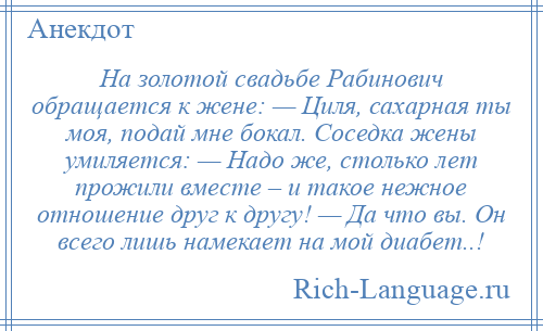 
    На золотой свадьбе Рабинович обращается к жене: — Циля, сахарная ты моя, подай мне бокал. Соседка жены умиляется: — Надо же, столько лет прожили вместе – и такое нежное отношение друг к другу! — Да что вы. Он всего лишь намекает на мой диабет..!