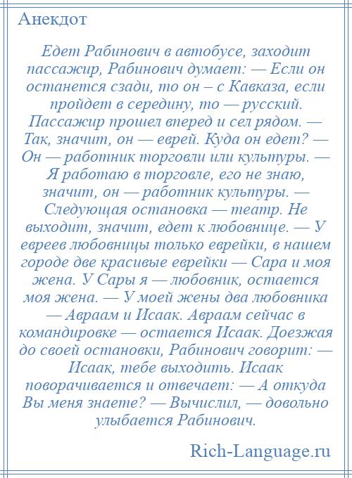 
    Едет Рабинович в автобусе, заходит пассажир, Рабинович думает: — Если он останется сзади, то он – с Кавказа, если пройдет в середину, то — русский. Пассажир прошел вперед и сел рядом. — Так, значит, он — еврей. Куда он едет? — Он — работник торговли или культуры. — Я работаю в торговле, его не знаю, значит, он — работник культуры. — Следующая остановка — театр. Не выходит, значит, едет к любовнице. — У евреев любовницы только еврейки, в нашем городе две красивые еврейки — Сара и моя жена. У Сары я — любовник, остается моя жена. — У моей жены два любовника — Авраам и Исаак. Авраам сейчас в командировке — остается Исаак. Доезжая до своей остановки, Рабинович говорит: — Исаак, тебе выходить. Исаак поворачивается и отвечает: — А откуда Вы меня знаете? — Вычислил, — довольно улыбается Рабинович.