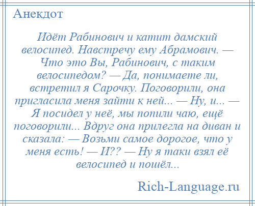 
    Идёт Рабинович и катит дамский велосипед. Навстречу ему Абрамович. — Что это Вы, Рабинович, с таким велосипедом? — Да, понимаете ли, встретил я Сарочку. Поговорили, она пригласила меня зайти к ней... — Ну, и... — Я посидел у неё, мы попили чаю, ещё поговорили... Вдруг она прилегла на диван и сказала: — Возьми самое дорогое, что у меня есть! — И?? — Ну я таки взял её велосипед и пошёл...