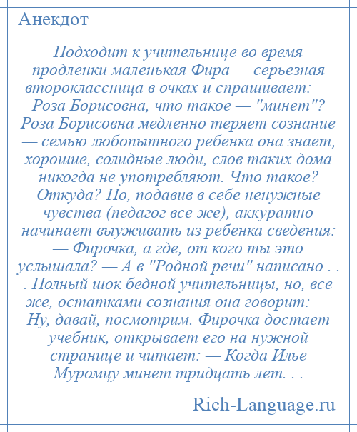 
    Подходит к учительнице во время продленки маленькая Фира — серьезная второклассница в очках и спрашивает: — Роза Борисовна, что такое — минет ? Роза Борисовна медленно теряет сознание — семью любопытного ребенка она знает, хорошие, солидные люди, слов таких дома никогда не употребляют. Что такое? Откуда? Но, подавив в себе ненужные чувства (педагог все же), аккуратно начинает выуживать из ребенка сведения: — Фирочка, а где, от кого ты это услышала? — А в Родной речи написано . . . Полный шок бедной учительницы, но, все же, остатками сознания она говорит: — Ну, давай, посмотрим. Фирочка достает учебник, открывает его на нужной странице и читает: — Когда Илье Муромцу минет тридцать лет. . .